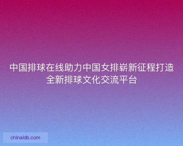中国排球在线助力中国女排崭新征程打造全新排球文化交流平台