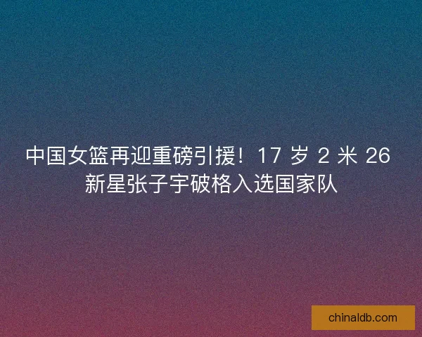 中国女篮再迎重磅引援！17 岁 2 米 26 新星张子宇破格入选国家队