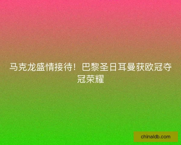 马克龙盛情接待！巴黎圣日耳曼获欧冠夺冠荣耀