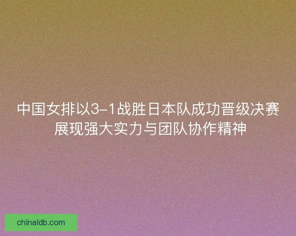 中国女排以3-1战胜日本队成功晋级决赛 展现强大实力与团队协作精神
