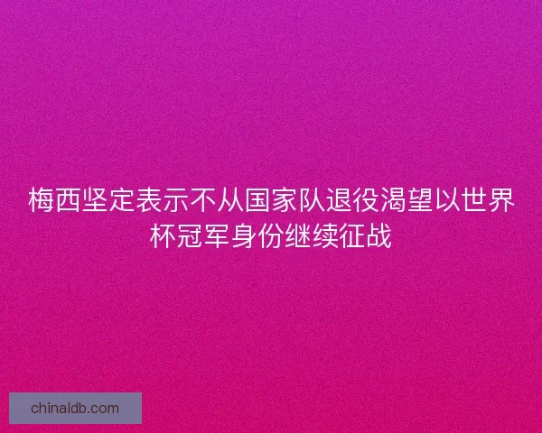 梅西坚定表示不从国家队退役渴望以世界杯冠军身份继续征战