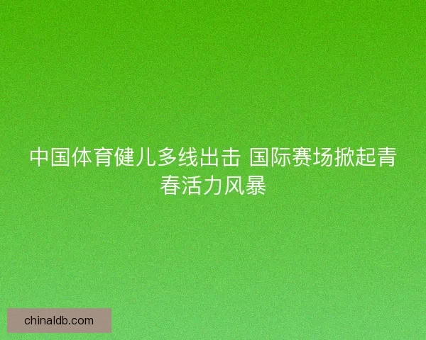 中国体育健儿多线出击 国际赛场掀起青春活力风暴