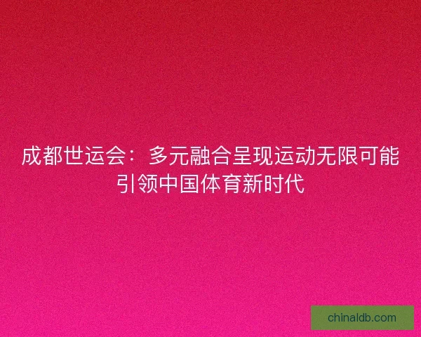 成都世运会：多元融合呈现运动无限可能引领中国体育新时代
