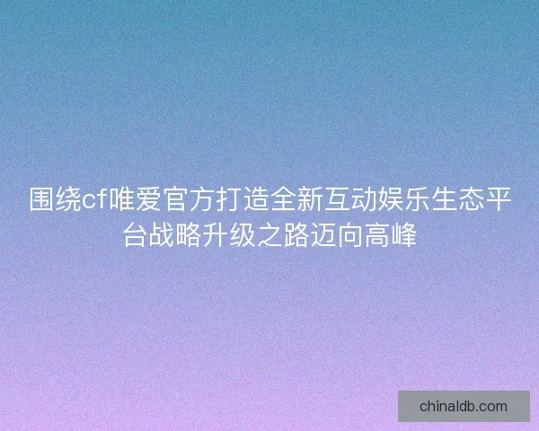 围绕cf唯爱官方打造全新互动娱乐生态平台战略升级之路迈向高峰