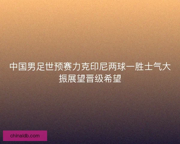 中国男足世预赛力克印尼两球一胜士气大振展望晋级希望