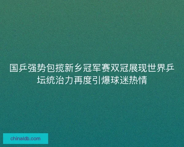 国乒强势包揽新乡冠军赛双冠展现世界乒坛统治力再度引爆球迷热情