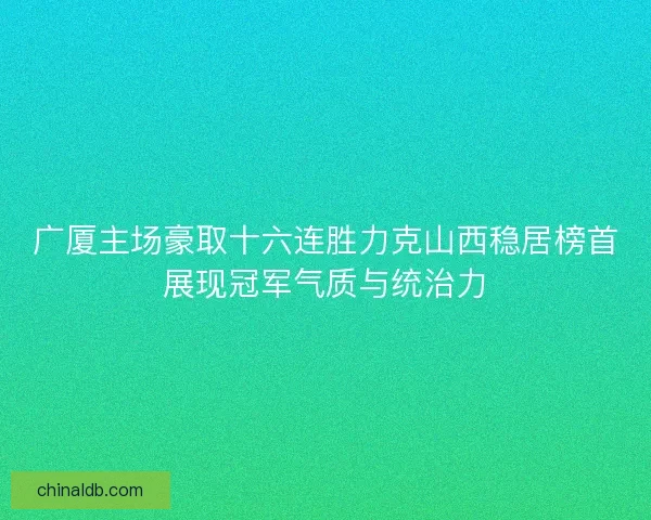 广厦主场豪取十六连胜力克山西稳居榜首展现冠军气质与统治力