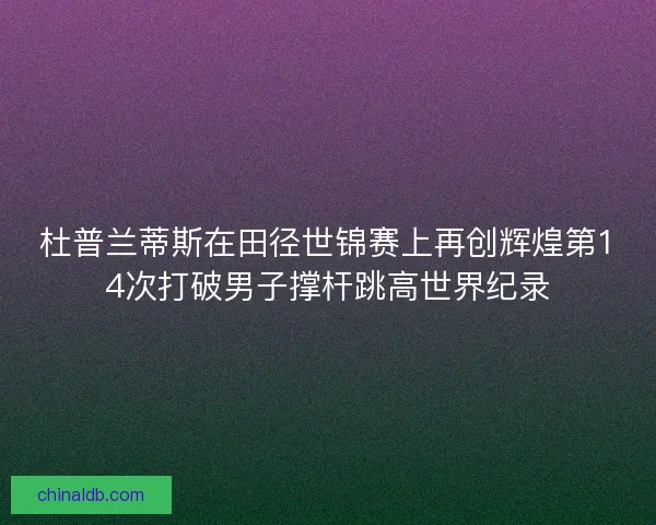 杜普兰蒂斯在田径世锦赛上再创辉煌第14次打破男子撑杆跳高世界纪录